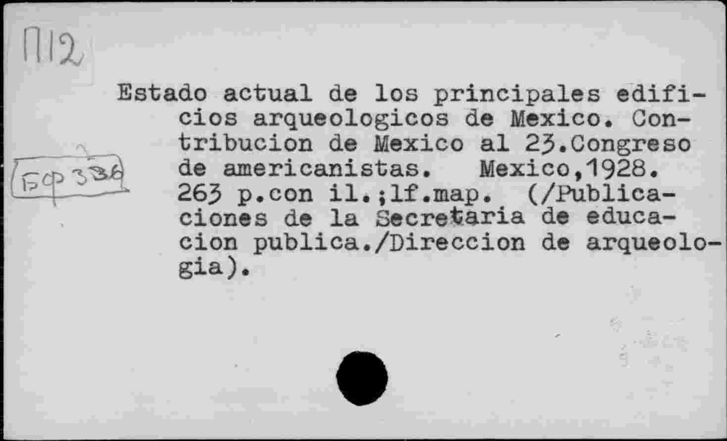 ﻿niz
Estado actual de los principales edifi-cios arqueologicos de Mexico. Gon-tribucion de Mexico al 2$.Congreso s de americanistas.	Mexico,1928.
26$ p.con il.;lf.map. (/Publica-ciones de la Secretaria de educa-cion publica./Direccion de arqueolo-gia).